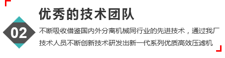 优秀的技术团队，不断吸收借鉴国内外分离机械，同行业的先进技术，通过我厂人员不断创新技术研发出新一代系列优质高效压滤机。